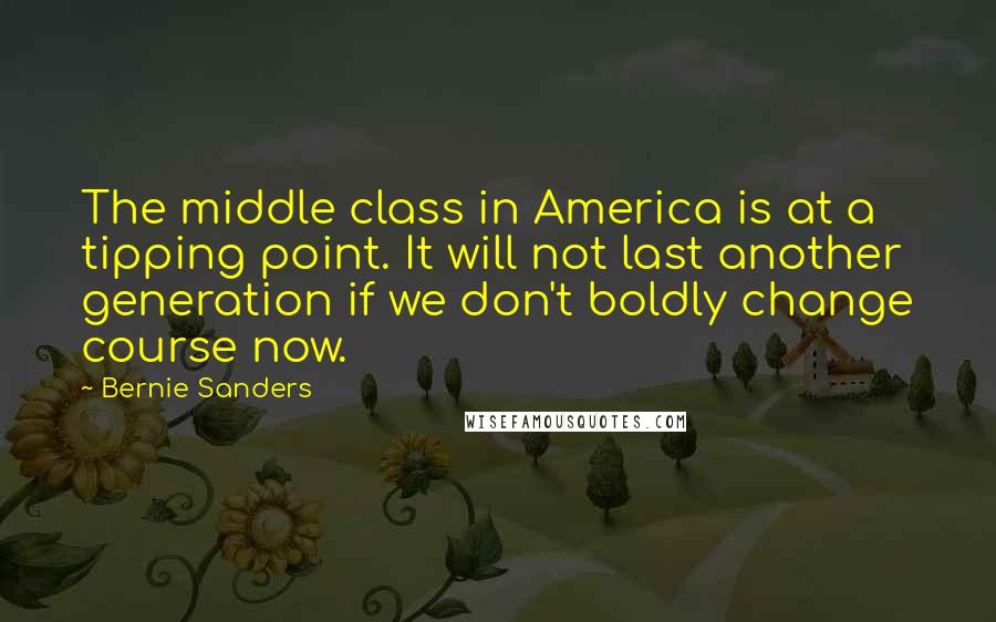 Bernie Sanders Quotes: The middle class in America is at a tipping point. It will not last another generation if we don't boldly change course now.