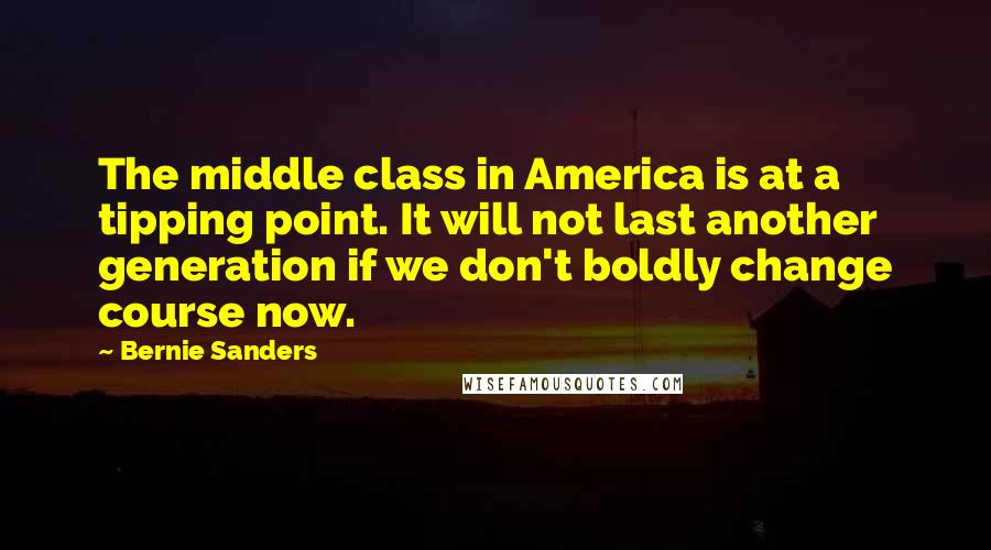 Bernie Sanders Quotes: The middle class in America is at a tipping point. It will not last another generation if we don't boldly change course now.