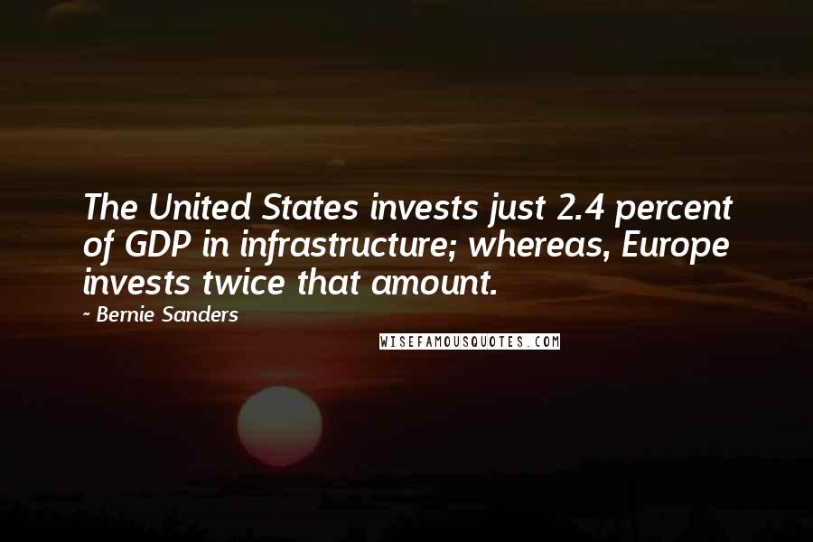 Bernie Sanders Quotes: The United States invests just 2.4 percent of GDP in infrastructure; whereas, Europe invests twice that amount.