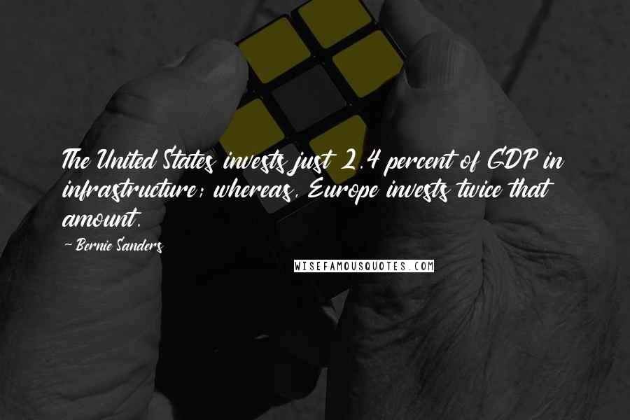 Bernie Sanders Quotes: The United States invests just 2.4 percent of GDP in infrastructure; whereas, Europe invests twice that amount.