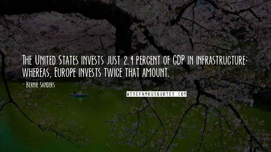Bernie Sanders Quotes: The United States invests just 2.4 percent of GDP in infrastructure; whereas, Europe invests twice that amount.