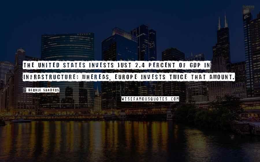 Bernie Sanders Quotes: The United States invests just 2.4 percent of GDP in infrastructure; whereas, Europe invests twice that amount.