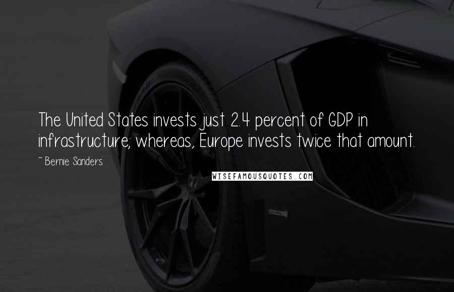 Bernie Sanders Quotes: The United States invests just 2.4 percent of GDP in infrastructure; whereas, Europe invests twice that amount.
