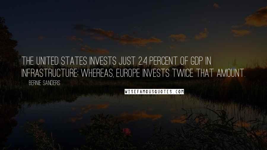Bernie Sanders Quotes: The United States invests just 2.4 percent of GDP in infrastructure; whereas, Europe invests twice that amount.