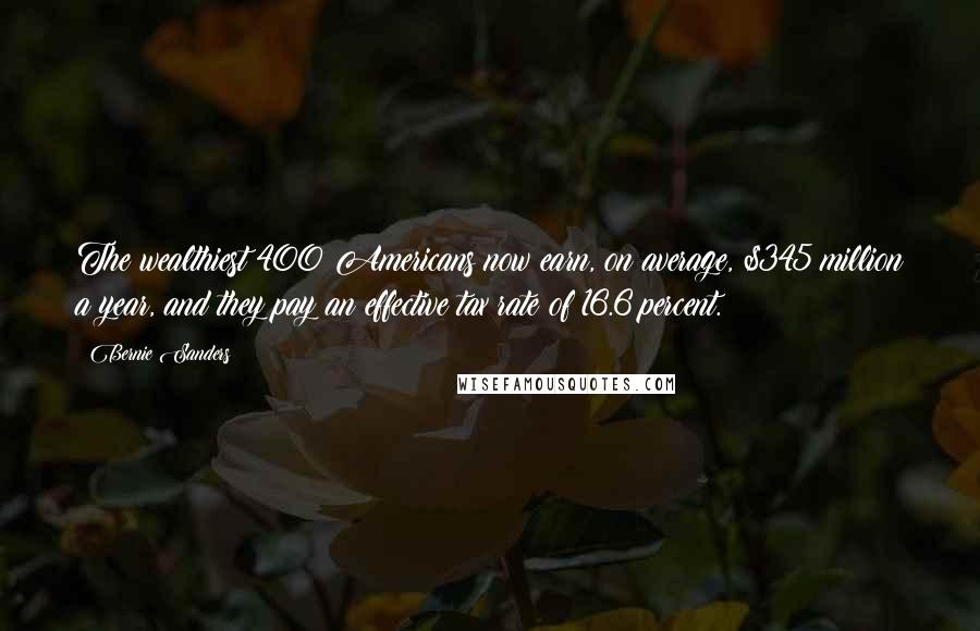 Bernie Sanders Quotes: The wealthiest 400 Americans now earn, on average, $345 million a year, and they pay an effective tax rate of 16.6 percent.