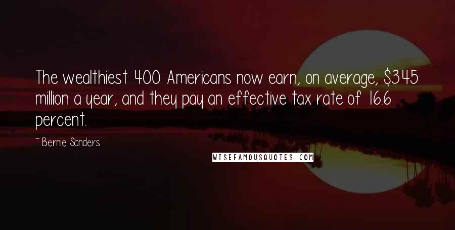 Bernie Sanders Quotes: The wealthiest 400 Americans now earn, on average, $345 million a year, and they pay an effective tax rate of 16.6 percent.