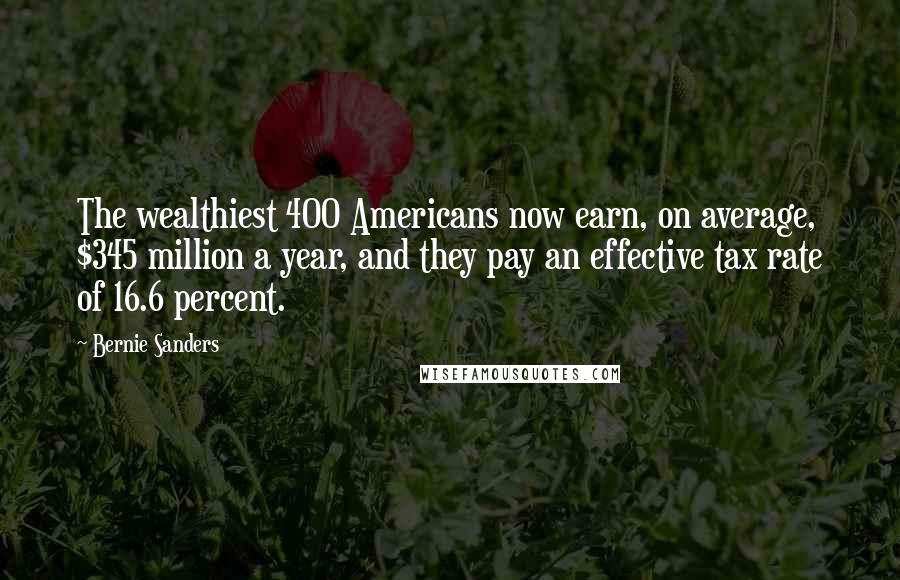 Bernie Sanders Quotes: The wealthiest 400 Americans now earn, on average, $345 million a year, and they pay an effective tax rate of 16.6 percent.