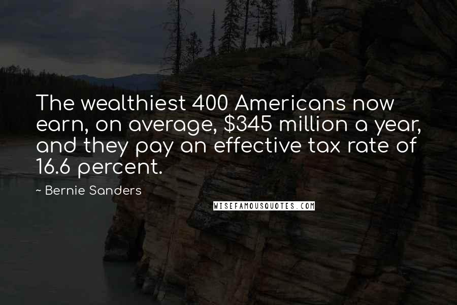 Bernie Sanders Quotes: The wealthiest 400 Americans now earn, on average, $345 million a year, and they pay an effective tax rate of 16.6 percent.