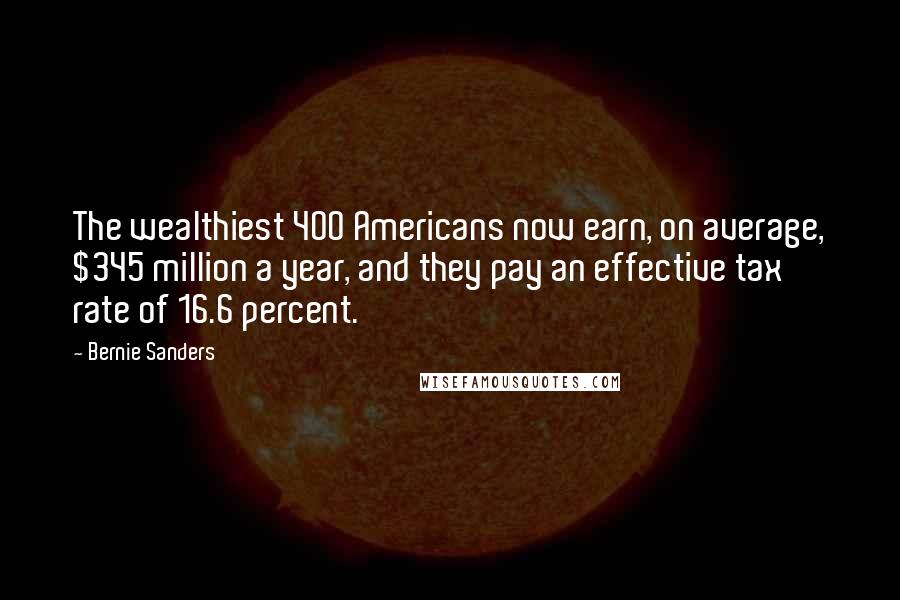 Bernie Sanders Quotes: The wealthiest 400 Americans now earn, on average, $345 million a year, and they pay an effective tax rate of 16.6 percent.