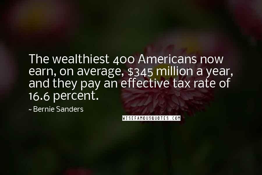 Bernie Sanders Quotes: The wealthiest 400 Americans now earn, on average, $345 million a year, and they pay an effective tax rate of 16.6 percent.