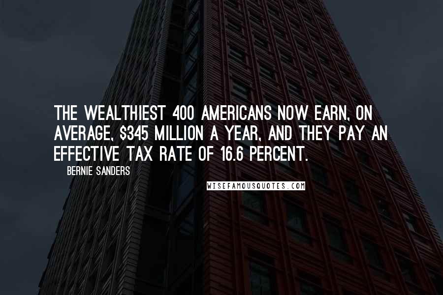 Bernie Sanders Quotes: The wealthiest 400 Americans now earn, on average, $345 million a year, and they pay an effective tax rate of 16.6 percent.