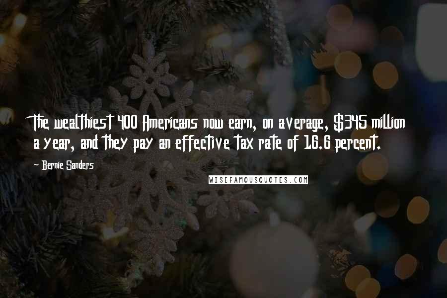 Bernie Sanders Quotes: The wealthiest 400 Americans now earn, on average, $345 million a year, and they pay an effective tax rate of 16.6 percent.