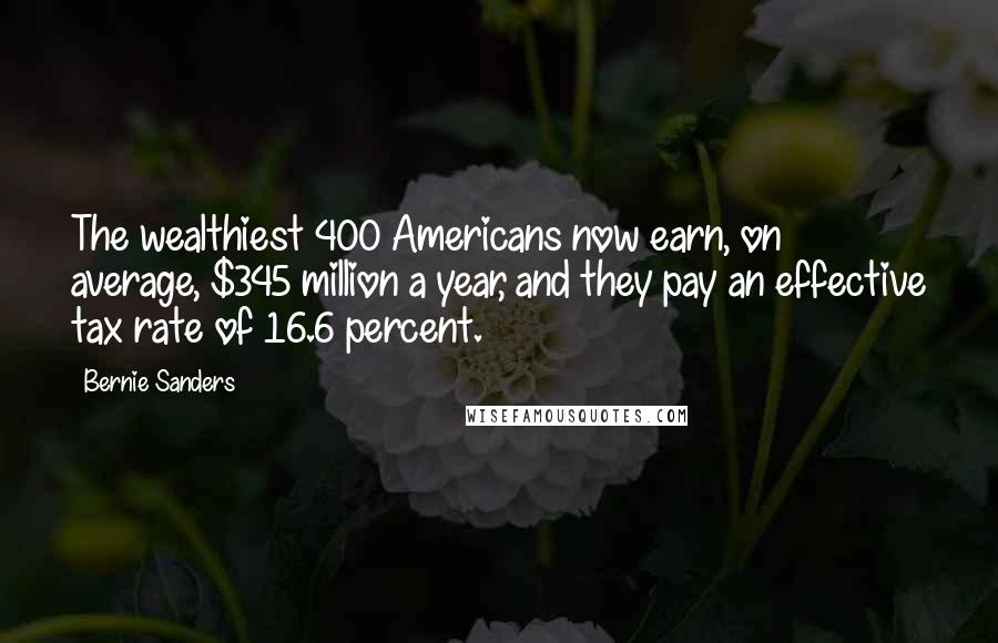 Bernie Sanders Quotes: The wealthiest 400 Americans now earn, on average, $345 million a year, and they pay an effective tax rate of 16.6 percent.