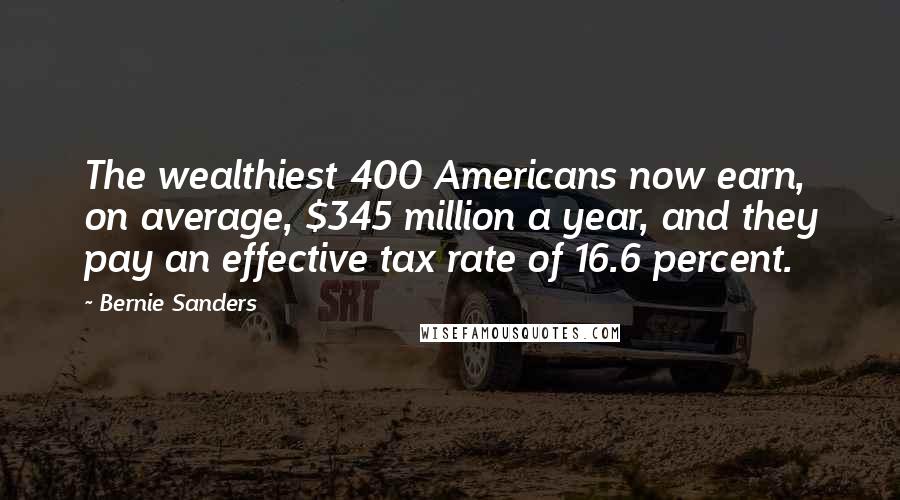 Bernie Sanders Quotes: The wealthiest 400 Americans now earn, on average, $345 million a year, and they pay an effective tax rate of 16.6 percent.