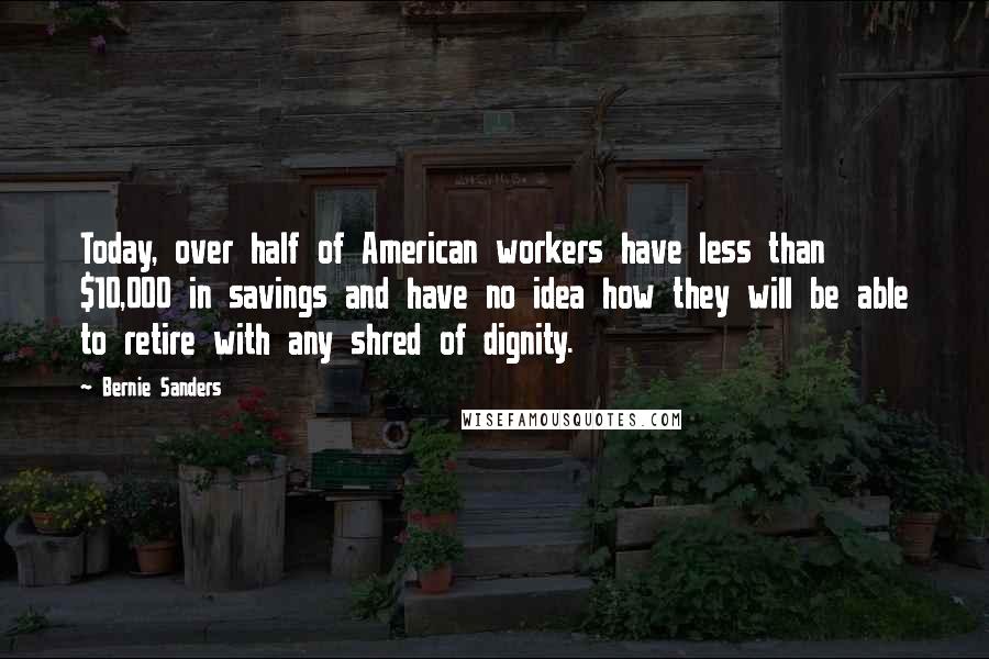 Bernie Sanders Quotes: Today, over half of American workers have less than $10,000 in savings and have no idea how they will be able to retire with any shred of dignity.