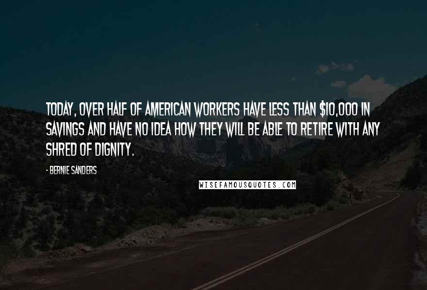 Bernie Sanders Quotes: Today, over half of American workers have less than $10,000 in savings and have no idea how they will be able to retire with any shred of dignity.