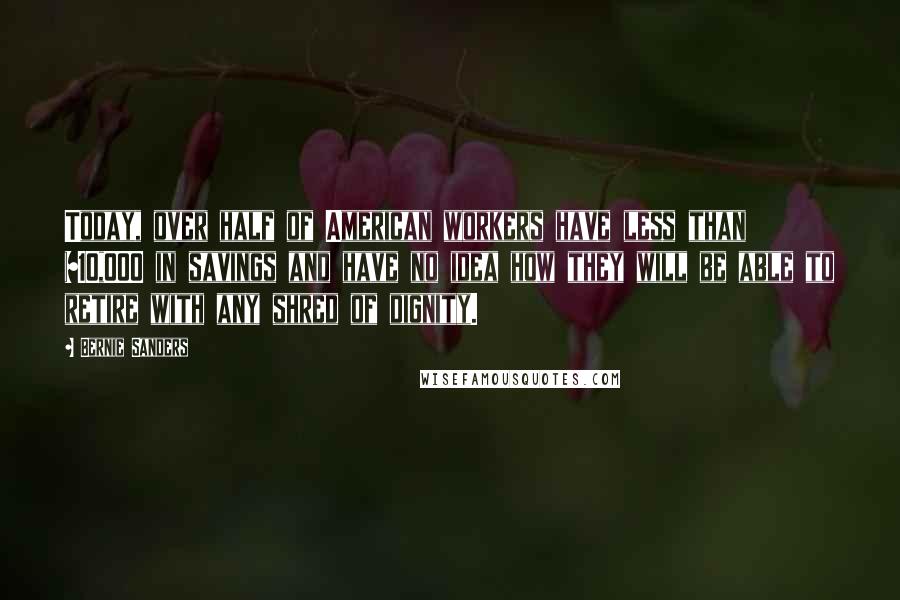 Bernie Sanders Quotes: Today, over half of American workers have less than $10,000 in savings and have no idea how they will be able to retire with any shred of dignity.