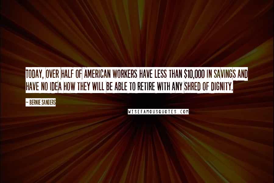 Bernie Sanders Quotes: Today, over half of American workers have less than $10,000 in savings and have no idea how they will be able to retire with any shred of dignity.