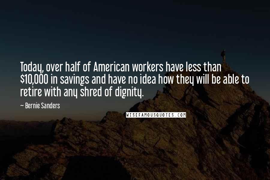 Bernie Sanders Quotes: Today, over half of American workers have less than $10,000 in savings and have no idea how they will be able to retire with any shred of dignity.