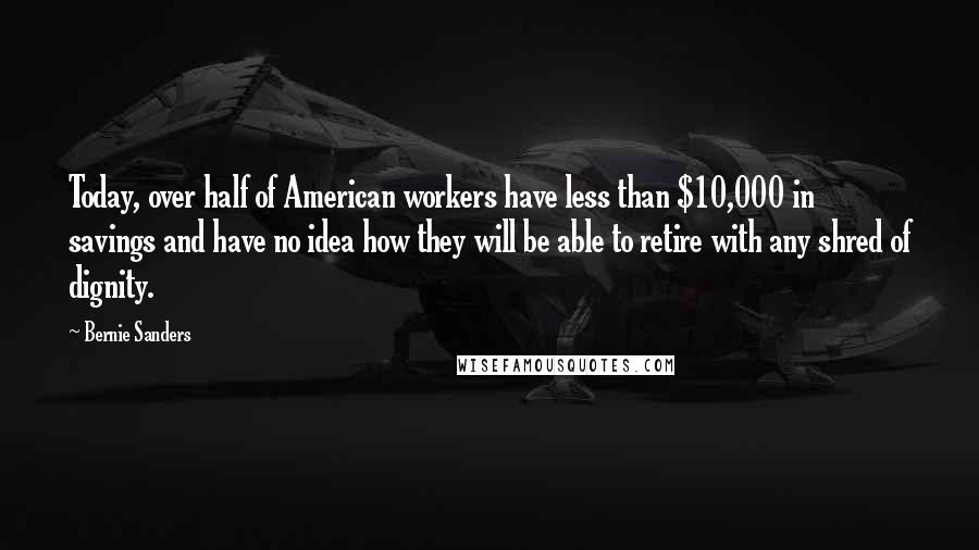 Bernie Sanders Quotes: Today, over half of American workers have less than $10,000 in savings and have no idea how they will be able to retire with any shred of dignity.