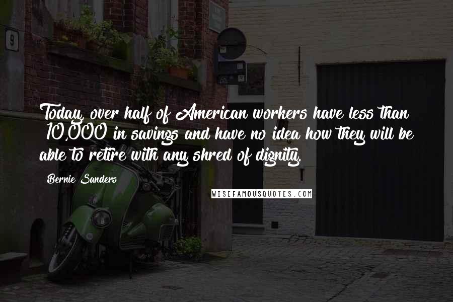 Bernie Sanders Quotes: Today, over half of American workers have less than $10,000 in savings and have no idea how they will be able to retire with any shred of dignity.