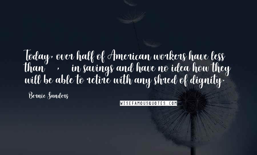 Bernie Sanders Quotes: Today, over half of American workers have less than $10,000 in savings and have no idea how they will be able to retire with any shred of dignity.