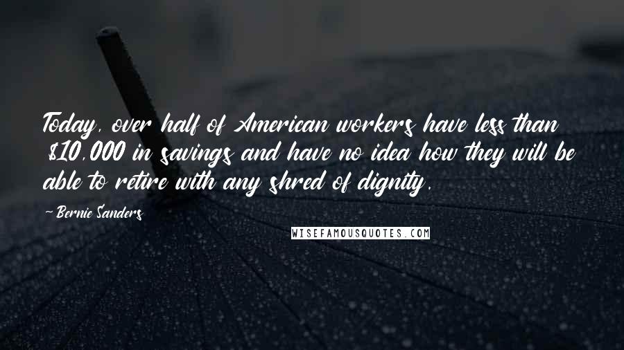 Bernie Sanders Quotes: Today, over half of American workers have less than $10,000 in savings and have no idea how they will be able to retire with any shred of dignity.