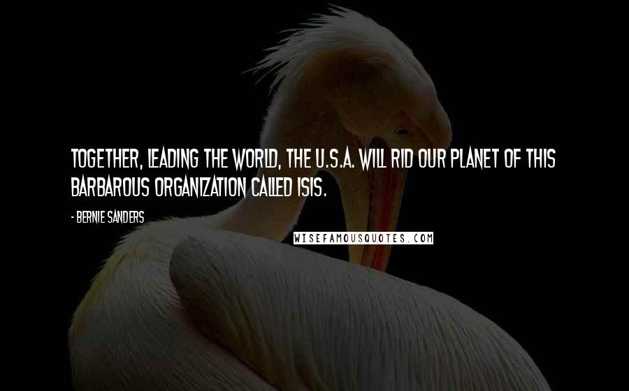 Bernie Sanders Quotes: Together, leading the world, the U.S.A. will rid our planet of this barbarous organization called ISIS.