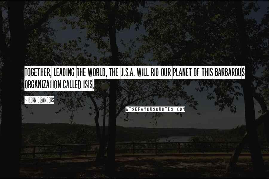 Bernie Sanders Quotes: Together, leading the world, the U.S.A. will rid our planet of this barbarous organization called ISIS.