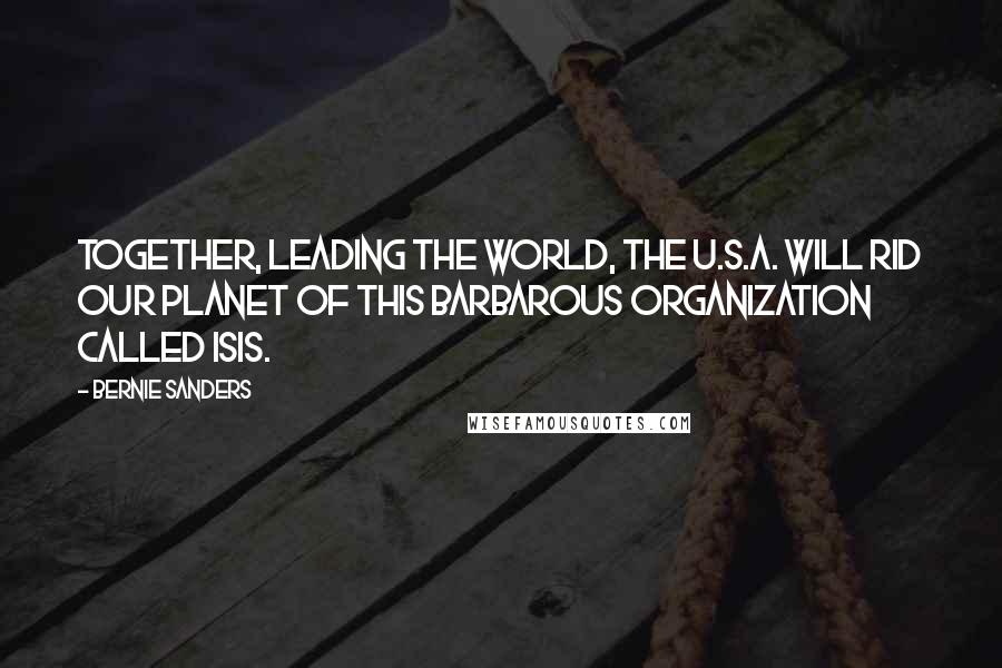 Bernie Sanders Quotes: Together, leading the world, the U.S.A. will rid our planet of this barbarous organization called ISIS.