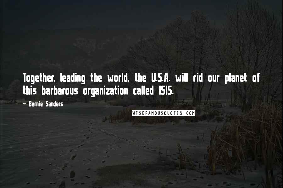 Bernie Sanders Quotes: Together, leading the world, the U.S.A. will rid our planet of this barbarous organization called ISIS.