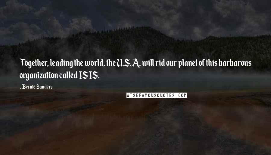 Bernie Sanders Quotes: Together, leading the world, the U.S.A. will rid our planet of this barbarous organization called ISIS.