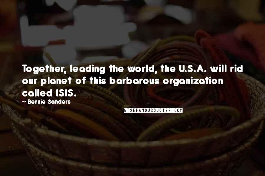 Bernie Sanders Quotes: Together, leading the world, the U.S.A. will rid our planet of this barbarous organization called ISIS.