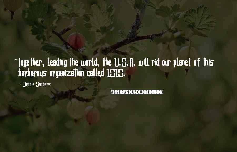 Bernie Sanders Quotes: Together, leading the world, the U.S.A. will rid our planet of this barbarous organization called ISIS.