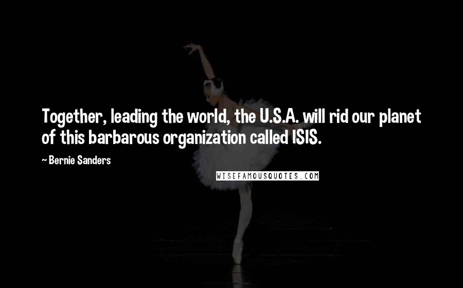 Bernie Sanders Quotes: Together, leading the world, the U.S.A. will rid our planet of this barbarous organization called ISIS.