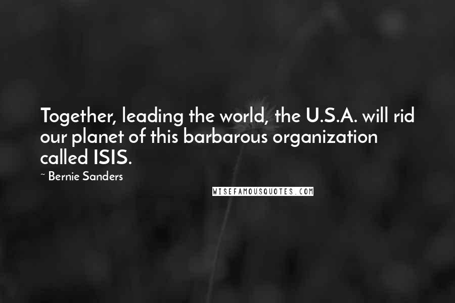 Bernie Sanders Quotes: Together, leading the world, the U.S.A. will rid our planet of this barbarous organization called ISIS.