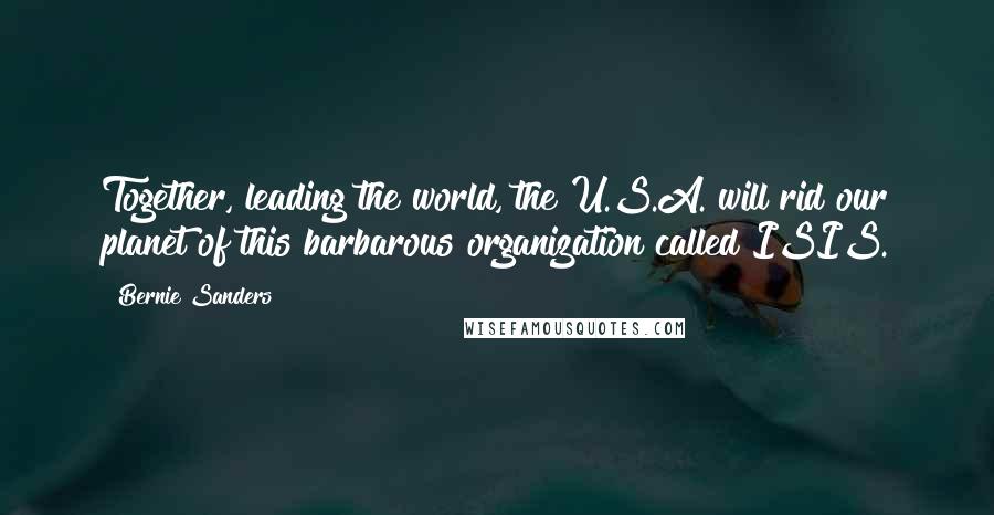 Bernie Sanders Quotes: Together, leading the world, the U.S.A. will rid our planet of this barbarous organization called ISIS.