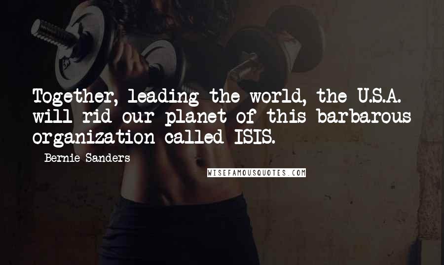 Bernie Sanders Quotes: Together, leading the world, the U.S.A. will rid our planet of this barbarous organization called ISIS.