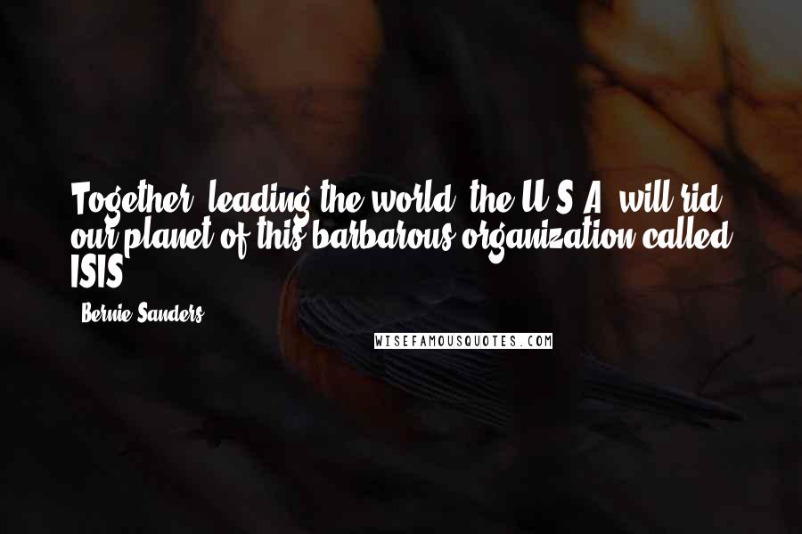 Bernie Sanders Quotes: Together, leading the world, the U.S.A. will rid our planet of this barbarous organization called ISIS.