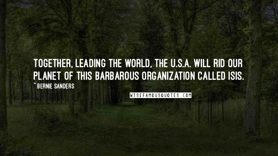 Bernie Sanders Quotes: Together, leading the world, the U.S.A. will rid our planet of this barbarous organization called ISIS.