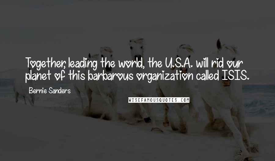 Bernie Sanders Quotes: Together, leading the world, the U.S.A. will rid our planet of this barbarous organization called ISIS.