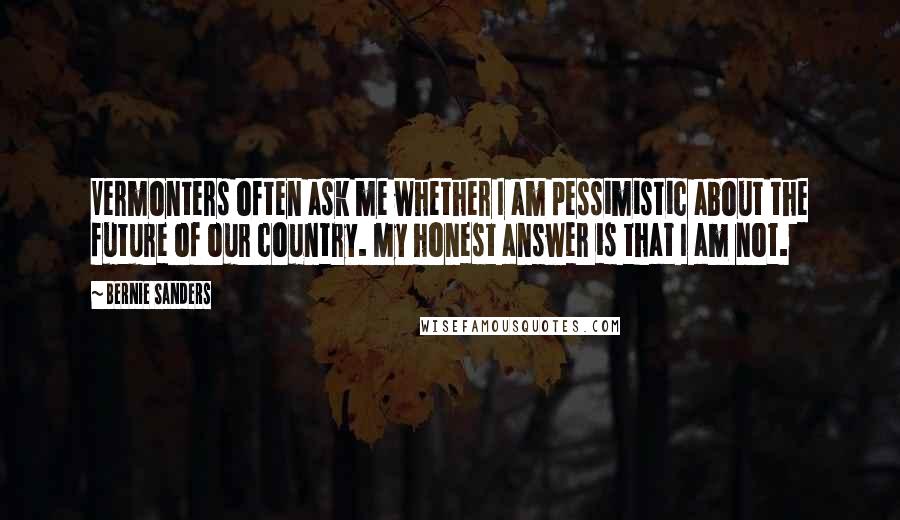 Bernie Sanders Quotes: Vermonters often ask me whether I am pessimistic about the future of our country. My honest answer is that I am not.