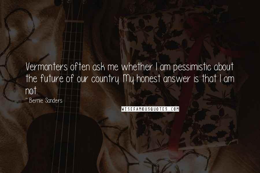 Bernie Sanders Quotes: Vermonters often ask me whether I am pessimistic about the future of our country. My honest answer is that I am not.