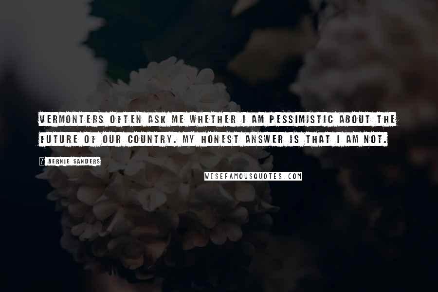 Bernie Sanders Quotes: Vermonters often ask me whether I am pessimistic about the future of our country. My honest answer is that I am not.