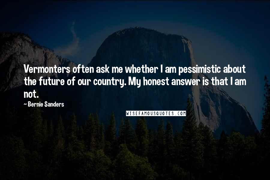 Bernie Sanders Quotes: Vermonters often ask me whether I am pessimistic about the future of our country. My honest answer is that I am not.