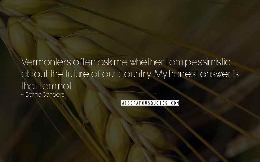 Bernie Sanders Quotes: Vermonters often ask me whether I am pessimistic about the future of our country. My honest answer is that I am not.