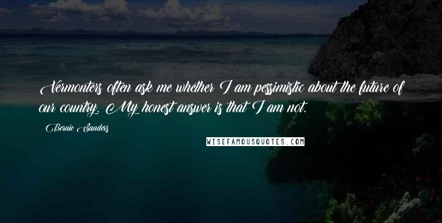 Bernie Sanders Quotes: Vermonters often ask me whether I am pessimistic about the future of our country. My honest answer is that I am not.
