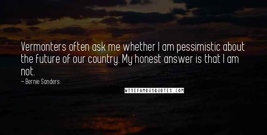 Bernie Sanders Quotes: Vermonters often ask me whether I am pessimistic about the future of our country. My honest answer is that I am not.