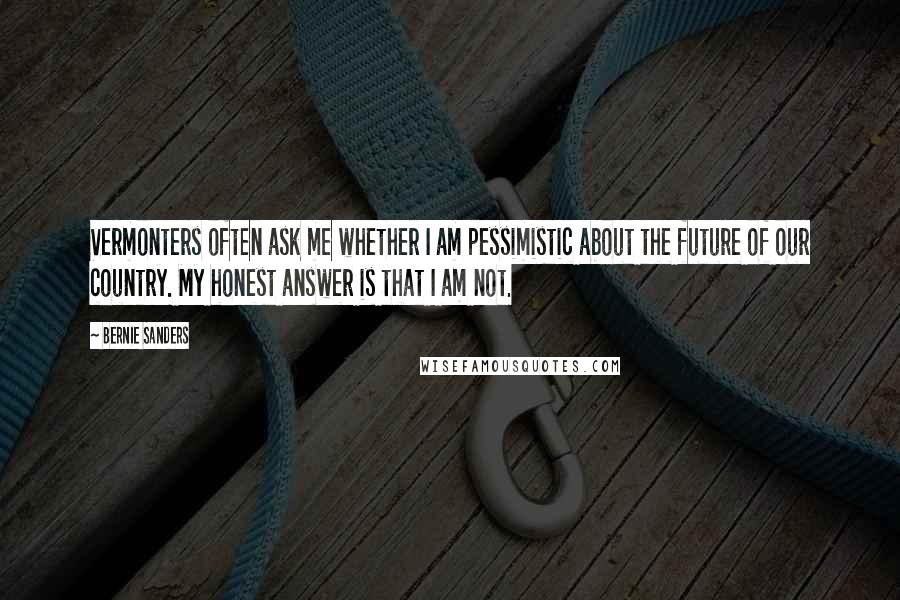 Bernie Sanders Quotes: Vermonters often ask me whether I am pessimistic about the future of our country. My honest answer is that I am not.