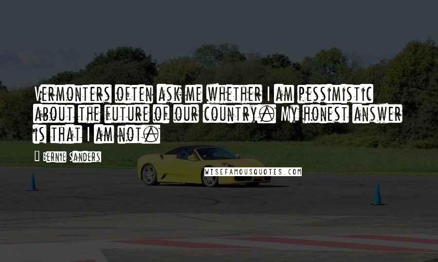 Bernie Sanders Quotes: Vermonters often ask me whether I am pessimistic about the future of our country. My honest answer is that I am not.